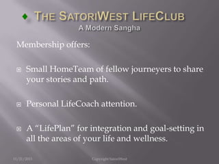 Membership offers:






Small HomeTeam of fellow journeyers to share
your stories and path.
Personal LifeCoach attention.
A “LifePlan” for integration and goal-setting in
all the areas of your life and wellness.

11/21/2013

Copyright SatoriWest

 