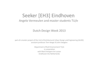 Seeker [EH3] Eindhoven 
Angelo Vermeulen and master students TU/e 
Dutch Design Week 2013 
part of a master project of the Unit of Architectural Urban Design and Engineering (AUDE) 
assistant professor Tom Veeger & John Swagten 
Department of Built Environment TU/e 
in corporation 
with Mad Emergent Art center 
Eindhoven the Netherlands 
 