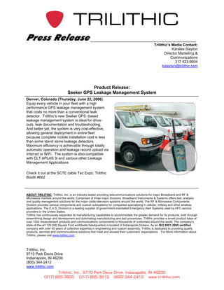 Press Release
                                                                                                 Trilithic’s Media Contact:
                                                                                                             Karalee Slayton
                                                                                                        Director Marketing &
                                                                                                            Communications
                                                                                                               317 423-6604
                                                                                                       kslayton@trilithic.com




                                          Product Release:
                               Seeker GPS Leakage Management System
Denver, Colorado (Thursday, June 22, 2006):
Equip every vehicle in your fleet with a high
performance GPS leakage management system
that costs no more than a conventional leak
detector. Trilithic’s new Seeker GPS -based
leakage management system is ideal for drive-
outs, leak documentation and troubleshooting.
And better yet, the system is very cost-effective,
allowing general deployment in entire fleet
because complete mobile installation cost is less
than some stand alone leakage detectors.
Maximum efficiency is achievable through totally
automatic operation and leakage record upload via
Internet or WiFi. The system is also compatible
with CLT APLAS 3i and various other Leakage
Management Applications.

Check it out at the SCTE cable Tec Expo, Trilithic
Booth #662



ABOUT TRILITHIC: Trilithic, Inc. is an industry leader providing telecommunications solutions for major Broadband and RF &
Microwave markets around the world. Comprised of three major divisions: Broadband Instruments & Systems offers test, analysis
and quality management solutions for the major cable television systems around the world. The RF & Microwave Components
Division provides various components and custom subsystems for companies specializing in cellular, military and other wireless
applications. The E.A.S. Division is a leading supplier of government-mandated Emergency Alert Systems used by HFC service
providers in the United States.
Trilithic has continuously expanded its manufacturing capabilities to accommodate the greater demand for its products, both through
streamlining design and development and automating manufacturing and test procedures. Trilithic provides a broad product base of
over 1500 measurement products and communications components to thousands of customers around the world. The company’s
state-of-the-art 120,000 Square Foot worldwide headquarters is located in Indianapolis Indiana. As an ISO 9001:2000 certified
company with over 40 years of collective expertise in engineering and custom assembly, Trilithic is dedicated to providing quality
products, services and communications solutions that meet and exceed their customers’ expectations. For More information about
Trilithic, please visit www.trilithic.com .




Trilithic, Inc.
9710 Park Davis Drive
Indianapolis, IN 46236
(800) 344-2412
www.trilithic.com
                    Trilithic, Inc., 9710 Park Davis Drive, Indianapolis, IN 46235
             (317) 895-3600 (317) 895-3613 (800) 344-2412 www.trilithic.com
 