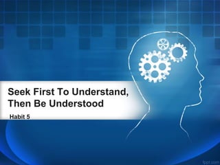 Seek First To Understand, 
Then Be Understood 
Habit 5 
 