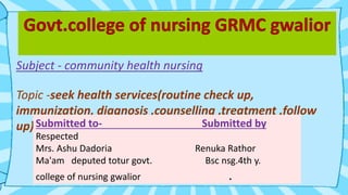 Subject - community health nursing
Topic -seek health services(routine check up,
immunization, diagnosis ,counselling ,treatment ,follow
up)Submitted to- Submitted by
Respected
Mrs. Ashu Dadoria Renuka Rathor
Ma'am deputed totur govt. Bsc nsg.4th y.
college of nursing gwalior .
 