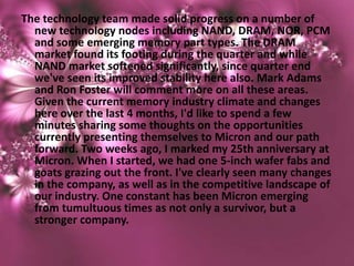 The technology team made solid progress on a number of
  new technology nodes including NAND, DRAM, NOR, PCM
  and some emerging memory part types. The DRAM
  market found its footing during the quarter and while
  NAND market softened significantly, since quarter end
  we've seen its improved stability here also. Mark Adams
  and Ron Foster will comment more on all these areas.
  Given the current memory industry climate and changes
  here over the last 4 months, I'd like to spend a few
  minutes sharing some thoughts on the opportunities
  currently presenting themselves to Micron and our path
  forward. Two weeks ago, I marked my 25th anniversary at
  Micron. When I started, we had one 5-inch wafer fabs and
  goats grazing out the front. I've clearly seen many changes
  in the company, as well as in the competitive landscape of
  our industry. One constant has been Micron emerging
  from tumultuous times as not only a survivor, but a
  stronger company.
 
