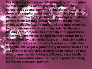 Key to success in these and other more system-oriented
memory solutions we are pursuing are the right
partnerships up and down the value chain, including
those with suppliers, customers and service providers.
We will continue to forge close relationships with other
parties to ensure that Micron solutions are the most
widely available, flexibly configured and most value-add
for our customers and the end markets. While we're
building core competencies internally to support these
initiatives, I believe we can best enhance return for our
shareholders by partnering closely with industry leaders
in adjacent spaces to optimally leverage our individual
strengths. We've got a good history of success in this area
and existing partnerships to continue to evolve and new
ones to emerge. Mark Adams will cover a few highlights
on some previously announced system products during
his market discussion later on.
 