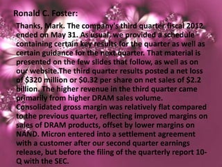 Ronald C. Foster:
Thanks, Mark. The company's third quarter fiscal 2012
ended on May 31. As usual, we provided a schedule
containing certain key results for the quarter as well as
certain guidance for the next quarter. That material is
presented on the few slides that follow, as well as on
our website.The third quarter results posted a net loss
of $320 million or $0.32 per share on net sales of $2.2
billion. The higher revenue in the third quarter came
primarily from higher DRAM sales volume.
Consolidated gross margin was relatively flat compared
to the previous quarter, reflecting improved margins on
sales of DRAM products, offset by lower margins on
NAND. Micron entered into a settlement agreement
with a customer after our second quarter earnings
release, but before the filing of the quarterly report 10-
Q with the SEC.
 