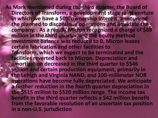 As Mark mentioned during the third quarter, the Board of
  Directors of Transform, a development stage joint venture
  in which we have a 50% ownership interest, announced
  the planned to discontinue operations and liquidate the
  company. . As a result, Micron recognized a charge of $69
  million in the third quarter and the equity method
  investment balance was reduced to 0. Micron leases
  certain fabrication and other facilities to
  Transform, which we expect to be terminated and the
  facilities reverted back to Micron. Depreciation and
  amortization decreased in the third quarter to $546
  million and certain production equipment, primarily in
  the Lehigh and Virginia NAND, and 200-millimeter NOR
  operations have become fully depreciated. We anticipate
  a further reduction in the fourth quarter depreciation in
  the $515 million to $520 million range. The income tax
  benefit in the third quarter reflects a $42 million benefit
  from the favorable resolution of an uncertain tax position
  in a non-U.S. jurisdiction
 