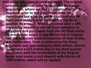that arose over several previous years. The original
  amount of accrual came through the Numonyx
  acquisition, where we had an indemnification for
  exposure prior to the acquisition date. As I
  mentioned last quarter, we restructured our IM
  Flash joint venture with Intel during the third
  quarter. As a result, Micron acquired Intel's 18%
  ownership interest in the IM Flash operation in
  Singapore and purchased from the IM Flash entity
  its production assets in the Micron fab in Virginia
  and the associate lease of a portion of that facility
  was terminated. Total consideration for these
  purchases was approximately $600 million. Micron
  recognized a $17 million loss in the third quarter
  associated with the termination of the Virginia
  lease. Intel made a cash deposit with Micron of
  $300 million, which will be applied
 