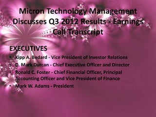 Micron Technology Management
 Discusses Q3 2012 Results - Earnings
            Call Transcript
EXECUTIVES
• Kipp A. Bedard - Vice President of Investor Relations
• D. Mark Durcan - Chief Executive Officer and Director
• Ronald C. Foster - Chief Financial Officer, Principal
  Accounting Officer and Vice President of Finance
• Mark W. Adams - President
 