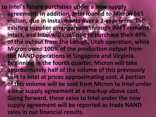 to Intel's future purchases under a new supply
  agreement. In addition, Intel loaned to Micron $65
  million, due in installments over a 2-year term. The
  existing supplier arrangement through IMFT remains
  intact, and Intel will continue to purchase their 49%
  of the output from the Lehigh, Utah operation, while
  Micron owns 100% of the production output from
  the NAND operations in Singapore and Virginia.
  Beginning in the fourth quarter, Micron will take
  approximately half of the volume of this previously
  sold to Intel at prices approximating cost. A portion
  of this volume will be sold from Micron to Intel under
  a new supply agreement at a markup above cost.
  Going forward, these sales to Intel under the new
  supply agreement will be reported as trade NAND
  sales in our financial results.
 