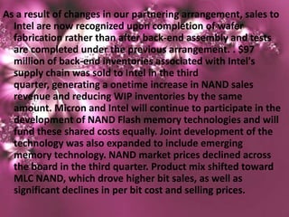 As a result of changes in our partnering arrangement, sales to
  Intel are now recognized upon completion of wafer
  fabrication rather than after back-end assembly and tests
  are completed under the previous arrangement. . $97
  million of back-end inventories associated with Intel's
  supply chain was sold to Intel in the third
  quarter, generating a onetime increase in NAND sales
  revenue and reducing WIP inventories by the same
  amount. Micron and Intel will continue to participate in the
  development of NAND Flash memory technologies and will
  fund these shared costs equally. Joint development of the
  technology was also expanded to include emerging
  memory technology. NAND market prices declined across
  the board in the third quarter. Product mix shifted toward
  MLC NAND, which drove higher bit sales, as well as
  significant declines in per bit cost and selling prices.
 