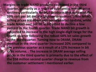 Margins on trade NAND products decreased in the third
 quarter, primarily as a result of substantial market price
 declines, particularly for MLC products that outpaced the
 29% cost per bit decline quarter-to-quarter. Trade NAND
 selling prices are down mid-teens quarter-to-date, while
 trade NAND cost per bit is expected to decline a few
 percent in the fourth quarter. Trade NAND bit growth is
 projected to increase in the high single-digit range for the
 fourth quarter following the robust 68% bit sales growth
 in the third quarter. Turning now to DRAM, DRAM
 revenue in the third quarter increased 20% compared to
 the previous quarter as a result of a 12% increase in bit
 sales volume. . The increase in DRAM average selling
 prices in the third quarter is primarily due to the effect of
 the $58 million second quarter charge to revenue from
 the customer settlement I mentioned earlier.
 