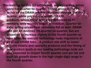 Normalizing for this Q2 settlement, average selling prices
  were flat quarter-to-quarter. Selling prices in the PC
  sector of the DRAM market improved through the third
  quarter, while prices for specialty DRAM
  products, which trend with a lag compared to PC
  memory, only recently began to stabilize. Quarter-to-
  date, selling prices have remained flat as well. DRAM
  cost per bit declined 4% quarter-to-quarter, but are
  projected to increase slightly in the fourth quarter as
  near term, we execute technology node migrations at
  all of our DRAM fabs. . A product mix shift to lower-
  density mobile and specialty products and the timing of
  new product quals at our leading technology node are
  also expected to impact fourth quarter cost per bit and
  push bit growth down in the high single-digit range in
  the fourth quarter.
 