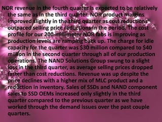 NOR revenue in the fourth quarter is expected to be relatively
  the same as in the third quarter. NOR product margins
  improved slightly in the third quarter as cost reductions
  outpaced selling price reductions in the period. The cost
  profile for our 200-millimeter NOR fabs is improving as
  production levels are ramping back up. The charge for idle
  capacity for the quarter was $30 million compared to $40
  million in the second quarter through all of our production
  operations. The NAND Solutions Group swung to a slight
  loss in the third quarter, as average selling prices dropped
  faster than cost reductions. Revenue was up despite the
  price declines with a higher mix of MLC product and a
  reduction in inventory. Sales of SSDs and NAND component
  sales to SSD OEMs increased only slightly in the third
  quarter compared to the previous quarter as we have
  worked through the demand issues over the past couple
  quarters.
 