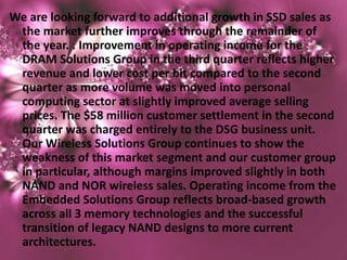 We are looking forward to additional growth in SSD sales as
 the market further improves through the remainder of
 the year. . Improvement in operating income for the
 DRAM Solutions Group in the third quarter reflects higher
 revenue and lower cost per bit compared to the second
 quarter as more volume was moved into personal
 computing sector at slightly improved average selling
 prices. The $58 million customer settlement in the second
 quarter was charged entirely to the DSG business unit.
 Our Wireless Solutions Group continues to show the
 weakness of this market segment and our customer group
 in particular, although margins improved slightly in both
 NAND and NOR wireless sales. Operating income from the
 Embedded Solutions Group reflects broad-based growth
 across all 3 memory technologies and the successful
 transition of legacy NAND designs to more current
 architectures.
 
