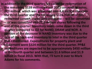 In addition in the third quarter, we called for redemption of
   the remaining $139 million on our 2013 convertible notes.
   $23 million, which was converted into 4.4 million shares in
   the third quarter and the remaining $116 million of this
   redeemed convert -- was converted into -- will be converted
   -- or was converted into 22.9 million shares following the
   end of the quarter. Inventory levels came down in the third
   quarter compared to Q2 for NAND, DRAM and NOR. A
   portion of the decrease in NAND inventory was due to the
   sale of the back-end inventory to Intel in the third quarter
   that I mentioned. Expenditures for property plant and
   equipment were $324 million for the third quarter. PP&E
   expenditures are expected to be approximately $450 million
   in the fourth quarter and between $1.6 billion and $1.9
   billion in fiscal 2013. With that, I'll turn it over to Mark
   Adams for his comments.
 