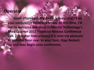 Operator
      Good afternoon. My name is Huey, and I'll be
 your conference facilitator today. At this time, I'd
 like to welcome everyone to Micron Technology's
 Third Quarter 2012 Financial Release Conference
 Call. [Operator Instructions] It is now my pleasure
 to turn the floor over to your host, Kipp Bedard.
 Sir, you may begin your conference.
 