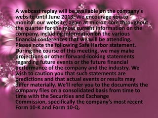 A webcast replay will be available on the company's
website until June 2013. We encourage you to
monitor our website, again at micron.com throughout
the quarter for the most current information on the
company, including information on the various
financial conferences that we will be attending.
Please note the following Safe Harbor statement.
During the course of this meeting, we may make
projections or other forward-looking statements
regarding future events or the future financial
performance of the company and the industry. We
wish to caution you that such statements are
predictions and that actual events or results may
differ materially. We'll refer you to the documents the
company files on a consolidated basis from time to
time with the Securities and Exchange
Commission, specifically the company’s most recent
Form 10-K and Form 10-Q.
 