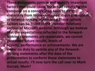 These documents contain and identify important
factors that could cause the actual results for the
company on a consolidated basis to differ
materially from those contained in our projections
or forward-looking statements. These certain
factors can be found in the Investor Relations
section of Micron’s website. Although we believe
that the expectations reflected in the forward-
looking statements are reasonable, we cannot
guarantee future results, levels of
activity, performance or achievements. We are
under no duty to update any of the forward-
looking statements after the date of the
presentation to conform these statements to
actual results. I'll now turn the call over to Mark
Durcan. Mark?
 