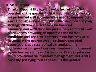 D. Mark Durcan:
 Thanks, Kipp. I'd like to start today by giving a brief
 overview of the quarter, including some color on where
 we performed well and where we need to improve our
 execution. After some thoughtful discussion on company
 strategy, I'll turn it over to Ron for financial
 summary, and we'll close our preliminary comments with
 Mark Adams providing an update on the market
 conditions and key developments in our business units.
 Revenue in the quarter was -- obviously exceeded
 expectations as a result of solid manufacturing
 performance and good work on inventory improvement
 by our business units and sales force. There is yet room
 for improvement on inventory management, but it was
 certainly gratifying to see the results this quarter.
 