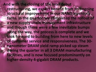 And with the closing of the Intel debut
 restructuring, we expect benefit from an ongoing
 structural improvement in our NAND inventory
 turns. In the quarter, we completed the rollout of
 a new supply-chain management infrastructure
 and though there were a few inevitable bumps
 along the way, the process is complete and we
 look forward to building from here to new levels
 of customer service and responsiveness. The 30-
 nanometer DRAM yield ramp picked up steam
 during the quarter in all 3 DRAM manufacturing
 facilities, and is now focused predominantly on
 higher-density 4-gigabit DRAM products.
 
