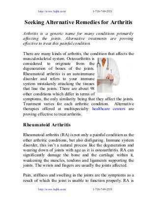 http://www.hqbk.com/

1-718-769-2521

Seeking Alternative Remedies for Arthritis
Arthritis is a generic name for many conditions primarily
affecting the joints. Alternative treatments are proving
effective to treat this painful condition.
There are many kinds of arthritis, the condition that affects the
musculoskeletal system. Osteoarthritis is
considered to originate from the
degeneration of bones of the joints.
Rheumatoid arthritis is an autoimmune
disorder and refers to your immune
system mistakenly attacking the tissues
that line the joints. There are about 98
other conditions which differ in terms of
symptoms, the only similarity being that they affect the joints.
Treatment varies for each arthritic condition. Alternative
therapies offered at multispecialty healthcare centers are
proving effective to treat arthritis.

Rheumatoid Arthritis
Rheumatoid arthritis (RA) is not only a painful condition as the
other arthritic conditions, but also disfiguring. Immune system
disorder, this isn’t a natural process like the degeneration and
wearing down of joints with age as it is osteoarthritis. RA can
significantly damage the bone and the cartilage within it,
weakening the muscles, tendons and ligaments supporting the
joints. The wrists and fingers are usually the joints affected.
Pain, stiffness and swelling in the joints are the symptoms as a
result of which the joint is unable to function properly. RA is
http://www.hqbk.com/

1-718-769-2521

 
