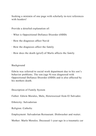 Seeking a minimin of one page with scholarly in-text references
with headers!
Provide a detailed explanation of:
· What is Oppositional Defiance Disorder (ODD)
· How the diagnoses affect Navid
· How the diagnoses affect the family
· How does the death (grief) of Marlo affects the family
Background
Edwin was referred to social work department due to his son’s
behavior problems. The son (age 9) was diagnosed with
Oppositional Defiance Disorder (ODD) and is also affected by
his mothers death.
Description of Family System
Father: Edwin Morales, Male, Heterosexual from El Salvador.
Ethnicity: Salvadorian
Religion: Catholic
Employment: Salvadorian Restaurant. Dishwasher and waiter.
Mother: Marlo Morales. Deceased 1-year-ago in a traumatic car
 