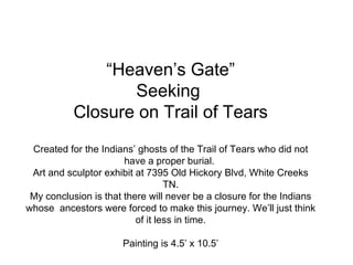 “ Heaven’s Gate” Seeking  Closure on Trail of Tears Created for the Indians’ ghosts of the Trail of Tears who did not have a proper burial.  Art and sculptor exhibit at 7395 Old Hickory Blvd, White Creeks TN. My conclusion is that there will never be a closure for the Indians whose  ancestors were forced to make this journey. We’ll just think of it less in time. Painting is 4.5’ x 10.5’ 