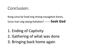 Conclusion:
Kung unsa ka lisod ang imong nasugatan karon,
Unsa man ang atong buhaton? -------Seek God
1. Ending of Captivity
2. Gathering of what was done
3. Bringing back home again
 