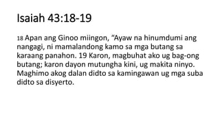 Isaiah 43:18-19
18 Apan ang Ginoo miingon, “Ayaw na hinumdumi ang
nangagi, ni mamalandong kamo sa mga butang sa
karaang panahon. 19 Karon, magbuhat ako ug bag-ong
butang; karon dayon mutungha kini, ug makita ninyo.
Maghimo akog dalan didto sa kamingawan ug mga suba
didto sa disyerto.
 