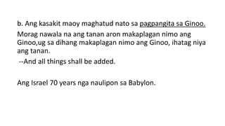 b. Ang kasakit maoy maghatud nato sa pagpangita sa Ginoo.
Morag nawala na ang tanan aron makaplagan nimo ang
Ginoo,ug sa dihang makaplagan nimo ang Ginoo, ihatag niya
ang tanan.
--And all things shall be added.
Ang Israel 70 years nga naulipon sa Babylon.
 