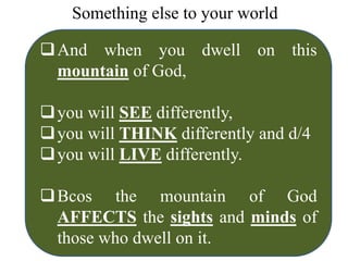 Something else to your world
And when you dwell on this
mountain of God,
you will SEE differently,
you will THINK differently and d/4
you will LIVE differently.
Bcos the mountain of God
AFFECTS the sights and minds of
those who dwell on it.
 