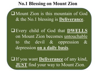 No.1 Blessing on Mount Zion
Mount Zion is this mountain of God
& the No.1 blessing is Deliverance.
Every child of God that DWELLS
on Mount Zion becomes untouchable
to the devil & oppression &
depression on a daily basis.
If you want Deliverance of any kind,
JUST find your way to Mount Zion.
 