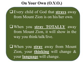 On Your Own (O.Y.O.)
Every child of God that strays away
from Mount Zion is on his/her own.
When you stray TOTALLY away
from Mount Zion, it will show in the
way you think/talk/live.
When you stray away from Mount
Zion, your thinking will change &
your language will change.
 