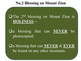 No.2 Blessing on Mount Zion
The 2nd blessing on Mount Zion is
HOLINESS --
a blessing that can NEVER be
photocopied;
a blessing that can NEVER & EVER
be found on any other mountain.
 