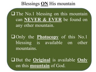 Blessings ON His mountain
The No.1 blessing on this mountain
can NEVER & EVER be found on
any other mountain.
Only the Photocopy of this No.1
blessing is available on other
mountains.
But the Original is available Only
on this mountain of God.
 