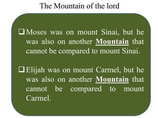 The Mountain of the lord
Moses was on mount Sinai, but he
was also on another Mountain that
cannot be compared to mount Sinai.
Elijah was on mount Carmel, but he
was also on another Mountain that
cannot be compared to mount
Carmel.
 