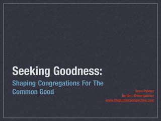 Seeking Goodness:
Shaping Congregations For The
Common Good                                        Sean Palmer
                                         twitter: @seanpalmer
                                www.thepalmerperspective.com
 