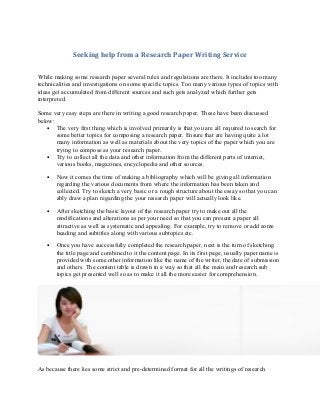 Seeking help from a Research Paper Writing Service
While making some research paper several rules and regulations are there. It includes too many
technicalities and investigations on some specific topics. Too many various types of topics with
ideas get accumulated from different sources and such gets analyzed which further gets
interpreted.
Some very easy steps are there in writing a good research paper. These have been discussed
below:
• The very first thing which is involved primarily is that you are all required to search for
some better topics for composing a research paper. Ensure that are having quite a lot
many information as well as materials about the very topics of the paper which you are
trying to compose as your research paper.
• Try to collect all the data and other information from the different parts of internet,
various books, magazines, encyclopedia and other sources.
•

Now it comes the time of making a bibliography which will be giving all information
regarding the various documents from where the information has been taken and
collected. Try to sketch a very basic or a rough structure about the essay so that you can
ably draw a plan regarding the your research paper will actually look like.

•

After sketching the basic layout of the research paper try to make out all the
modifications and alterations as per your need so that you can present a paper all
attractive as well as systematic and appealing. For example, try to remove or add some
heading and subtitles along with various subtopics etc.

•

Once you have successfully completed the research paper, next is the turn of sketching
the title page and combined to it the content page. In its first page, usually paper name is
provided with some other information like the name of the writer, the date of submission
and others. The content table is drawn in a way so that all the main and research sub
topics get presented well so as to make it all the more easier for comprehension.

As because there lies some strict and pre-determined format for all the writings of research

 