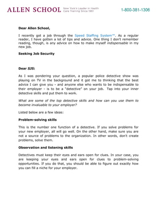 Dear Allen School,

I recently got a job through the Speed Staffing System™. As a regular
reader, I have gotten a lot of tips and advice. One thing I don’t remember
reading, though, is any advice on how to make myself indispensable in my
new job.

Seeking Job Security



Dear SJS:

As I was pondering your question, a popular police detective show was
playing on TV in the background and it got me to thinking that the best
advice I can give you - and anyone else who wants to be indispensable to
their employer - is to be a “detective” on your job. Tap into your inner
detective skills and put them to work.

What are some of the top detective skills and how can you use them to
become invaluable to your employer?

Listed below are a few ideas:

Problem-solving skills

This is the number one function of a detective. If you solve problems for
your new employer, all will go well. On the other hand, make sure you are
not a source of problems to the organization. In other words, don't create
problems, solve them.

Observation and listening skills

Detectives must keep their eyes and ears open for clues. In your case, you
are keeping your eyes and ears open for clues to problem-solving
opportunities. If you do that, you should be able to figure out exactly how
you can fill a niche for your employer.
 