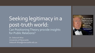 Seeking legitimacy in a
post-truth world:
Can PositioningTheory provide insights
for Public Relations?
Dr. DeborahWise
University of Newcastle
Deborah.Wise@newcastle.edu.au
 