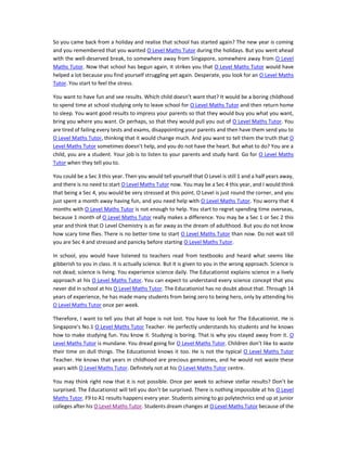 So you came back from a holiday and realise that school has started again? The new year is coming
and you remembered that you wanted O Level Maths Tutor during the holidays. But you went ahead
with the well-deserved break, to somewhere away from Singapore, somewhere away from O Level
Maths Tutor. Now that school has begun again, it strikes you that O Level Maths Tutor would have
helped a lot because you find yourself struggling yet again. Desperate, you look for an O Level Maths
Tutor. You start to feel the stress.
You want to have fun and see results. Which child doesn’t want that? It would be a boring childhood
to spend time at school studying only to leave school for O Level Maths Tutor and then return home
to sleep. You want good results to impress your parents so that they would buy you what you want,
bring you where you want. Or perhaps, so that they would pull you out of O Level Maths Tutor. You
are tired of failing every tests and exams, disappointing your parents and then have them send you to
O Level Maths Tutor, thinking that it would change much. And you want to tell them the truth that O
Level Maths Tutor sometimes doesn’t help, and you do not have the heart. But what to do? You are a
child, you are a student. Your job is to listen to your parents and study hard. Go for O Level Maths
Tutor when they tell you to.
You could be a Sec 3 this year. Then you would tell yourself that O Level is still 1 and a half years away,
and there is no need to start O Level Maths Tutor now. You may be a Sec 4 this year, and I would think
that being a Sec 4, you would be very stressed at this point. O Level is just round the corner, and you
just spent a month away having fun, and you need help with O Level Maths Tutor. You worry that 4
months with O Level Maths Tutor is not enough to help. You start to regret spending time overseas,
because 1 month of O Level Maths Tutor really makes a difference. You may be a Sec 1 or Sec 2 this
year and think that O Level Chemistry is as far away as the dream of adulthood. But you do not know
how scary time flies. There is no better time to start O Level Maths Tutor than now. Do not wait till
you are Sec 4 and stressed and panicky before starting O Level Maths Tutor.
In school, you would have listened to teachers read from textbooks and heard what seems like
gibberish to you in class. It is actually science. But it is given to you in the wrong approach. Science is
not dead; science is living. You experience science daily. The Educationist explains science in a lively
approach at his O Level Maths Tutor. You can expect to understand every science concept that you
never did in school at his O Level Maths Tutor. The Educationist has no doubt about that. Through 14
years of experience, he has made many students from being zero to being hero, only by attending his
O Level Maths Tutor once per week.
Therefore, I want to tell you that all hope is not lost. You have to look for The Educationist. He is
Singapore’s No.1 O Level Maths Tutor Teacher. He perfectly understands his students and he knows
how to make studying fun. You know it. Studying is boring. That is why you stayed away from it. O
Level Maths Tutor is mundane. You dread going for O Level Maths Tutor. Children don’t like to waste
their time on dull things. The Educationist knows it too. He is not the typical O Level Maths Tutor
Teacher. He knows that years in childhood are precious gemstones, and he would not waste these
years with O Level Maths Tutor. Definitely not at his O Level Maths Tutor centre.
You may think right now that it is not possible. Once per week to achieve stellar results? Don’t be
surprised. The Educationist will tell you don’t be surprised. There is nothing impossible at his O Level
Maths Tutor. F9 to A1 results happens every year. Students aiming to go polytechnics end up at junior
colleges after his O Level Maths Tutor. Students dream changes at O Level Maths Tutor because of the
 