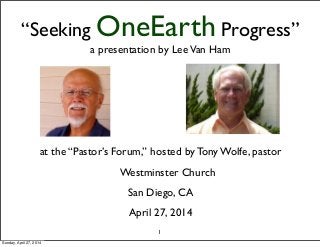 “Seeking OneEarth Progress”
a presentation by LeeVan Ham
at the “Pastor’s Forum,” hosted by Tony Wolfe, pastor
Westminster Church
San Diego, CA
April 27, 2014
1
Sunday, April 27, 2014
 