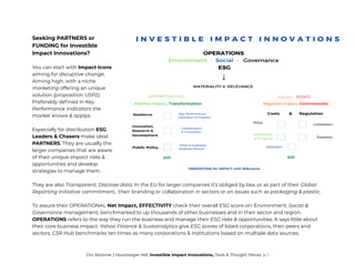 Seeking PARTNERS or
FUNDING for Investible
Impact Innovations?
You can start with Impact Icons
aiming for disruptive change.
Aiming high, with a niche
marketing offering an unique
solution (proposition USP2).
Preferably defined in Key
Performance Indicators the
market knows & applys.
Especially for distribution ESG
Leaders & Chasers make ideal
PARTNERS. They are usually the
larger companies that are aware
of their unique impact risks &
opportunities and develop
strategies to manage them.
They are also Transparent, Disclose data. In the EU for larger companies it’s obliged by law, or as part of their Global
Reporting Initiative commitment, their branding or collaboration in sectors or on issues such as packaging & plastic.
To assure their OPERATIONAL Net Impact, EFFECTIVITY check their overall ESG score on: Environment, Social &
Governance management, benchmarked to up thousands of other businesses and in their sector and region.
OPERATIONS refers to the way they run the business and manage their ESG risks & opportunities. It says little about
their core business impact. Yahoo Finance & Sustainalytics give ESG scores of listed corporations, their peers and
sectors. CSR Hub benchmarks ten times as many corporations & institutions based on multiple data sources.
Drs Alcanne J Houtzaager MA, Investible Impact Innovations, Tools & Thought Pieces p. 1
 