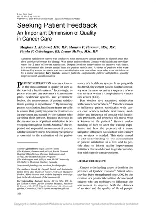 LWW/JNCQ NCQ200075 August 17, 2010 13:58 Char Count= 0
J Nurs Care Qual
Vol. 25, No. 4, pp. 344–351
Copyright c 2010 Wolters Kluwer Health | Lippincott Williams & Wilkins
Seeking Patient Feedback
An Important Dimension of Quality
in Cancer Care
Meghan L. Richard, MSc, RN; Monica P. Parmar, MSc, RN;
Paula P. Calestagne, BA; Lynne McVey, MSc, RN
A patient satisfaction survey was conducted with ambulatory cancer patients to identify areas that
they consider priorities for change. Wait times and telephone contact with healthcare providers
were the 2 areas of lowest satisfaction. Despite previous interventions to improve wait times,
it is consistently the lowest ranked item for patient satisfaction. A subset of patients who were
followed by a nurse navigator was more satisfied with wait times than those who were not followed
by a nurse navigator. Key words: cancer patients, outpatients, patient satisfaction, quality
improvement, questionnaires
PATIENT SATISFACTION is a core element
in the measurement of quality of care at
the level of a health system.1
Increasingly, as
patient-centered care becomes a focus for hos-
pitals, healthcare systems, and government
bodies, the measurement of patient satisfac-
tion is gaining in importance.1,2
By measuring
patient satisfaction, healthcare teams are able
to ensure that quality improvement initiatives
are pertinent and valued by the patients who
are using their services. Because expertise in
the measurement of patient satisfaction is de-
veloping throughout North America,1
the re-
peated and sequential measurement of patient
satisfaction over time is becoming recognized
as essential to the evaluation of the perfor-
Author Afﬁliations: Segal Cancer Centre
(Mss Richard, Parmar and McVey), Jewish General
Hospital (Mss Richard, Parmar, Calestagne and
McVey), the Hospital Quality Program
(Mss Calestagne and McVey); and McGill University
(Ms McVey), Montreal, Quebec, Canada.
No external funding was received for this project.
The authors thank Dr Gerald Batist and Antoinette
Ehrler. They also thank Dr Nancy Feeley, Dr Margaret
Purden, Abbie Mason, and Mich`ele Lefort for their sup-
port in the development of the manuscript.
Corresponding Author: Lynne McVey, MSc, RN, Se-
gal Cancer Centre, Jewish General Hospital, Pavilion
B, Room 103, 3755 Cˆote-Ste-Catherine Rd, Montreal,
Quebec, Canada H3T 1E2 (lynne.mcvey@mcgill.ca).
mance of a healthcare system. In keeping with
this trend, the current patient satisfaction sur-
vey was the most recent in a sequence of sev-
eral surveys within a comprehensive cancer
care center (CCC).
Few studies have examined satisfaction
with cancer care services.3–5
Variables shown
to influence patient satisfaction with can-
cer care services include wait times, avail-
ability and frequency of contact with health-
care providers, and presence of a nurse who
is known to the patient.4
Greater under-
standing of how to alter the waiting expe-
rience and how the presence of a nurse
navigator influences satisfaction with cancer
care services is needed. This study aimed
to add understanding to the measurement
of patient satisfaction in a CCC and to pro-
vide data to inform quality improvement
initiatives that would result in greater satisfac-
tion with care for cancer patients.
LITERATURE REVIEW
Cancer is the leading cause of death in the
province of Quebec, Canada.6
Patient advo-
cacy has been strengthened since 2002 by the
creation of a provincial coalition of concerned
citizens who are mobilized to influence the
government to improve both the chances
of survival and the quality of life of people
Copyright © 2010 Lippincott Williams & Wilkins. Unauthorized reproduction of this article is prohibited.
344
 