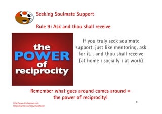 11
Seeking Soulmate Support
http://www.trishaproud.com
https://twitter.com/SoulmateNovel
Rule 9: Ask and thou shall receive
Remember what goes around comes around =
the power of reciprocity!
If you truly seek soulmate
support, just like mentoring, ask
for it… and thou shall receive
(at home : socially : at work)
 