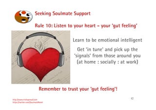 12
Seeking Soulmate Support
http://www.trishaproud.com
https://twitter.com/SoulmateNovel
Rule 10: Listen to your heart - your ‘gut feeling’
Remember to trust your ‘gut feeling’!
Learn to be emotional intelligent
Get ‘in tune’ and pick up the
‘signals’ from those around you
(at home : socially : at work)
 