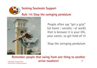 16
Seeking Soulmate Support
http://www.trishaproud.com
https://twitter.com/SoulmateNovel
People often say “get a grip”
(at home : socially : at work)
that is because it is your life,
your career, so get hold of it!
Stop the swinging pendulum
Rule 14: Stop the swinging pendulum
Remember people that swing from one thing to another
arrive nowhere!
 