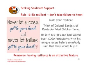 18
Seeking Soulmate Support
http://www.trishaproud.com
https://twitter.com/SoulmateNovel
Build your resilient
Think of Colonel Sanders of
Kentucky Fried Chicken fame;
He into his 60’s and had visited
over 1,000 restaurants with his
unique recipe before somebody
said that they would buy it!
Remember having resilience is an attractive feature
Rule 16: Be resilient – don’t take failure to heart
 