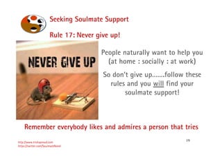 19
Seeking Soulmate Support
http://www.trishaproud.com
https://twitter.com/SoulmateNovel
Rule 17: Never give up!
People naturally want to help you
(at home : socially : at work)
So don’t give up…….follow these
rules and you will find your
soulmate support!
Remember everybody likes and admires a person that tries
 