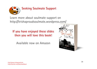 20
Seeking Soulmate Support
http://www.trishaproud.com
https://twitter.com/SoulmateNovel
If you have enjoyed these slides
then you will love this book!
Available now on Amazon
Learn more about soulmate support on
http://trishaproudsoulmate.wordpress.com/
 