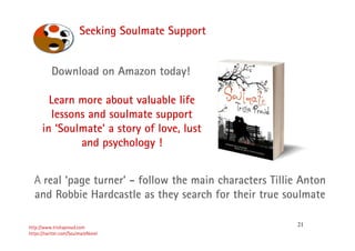 21
Seeking Soulmate Support
http://www.trishaproud.com
https://twitter.com/SoulmateNovel
A real ‘page turner’ - follow the main characters Tillie Anton
and Robbie Hardcastle as they search for their true soulmate
Download on Amazon today!
Learn more about valuable life
lessons and soulmate support
in ‘Soulmate’ a story of love, lust
and psychology !
 